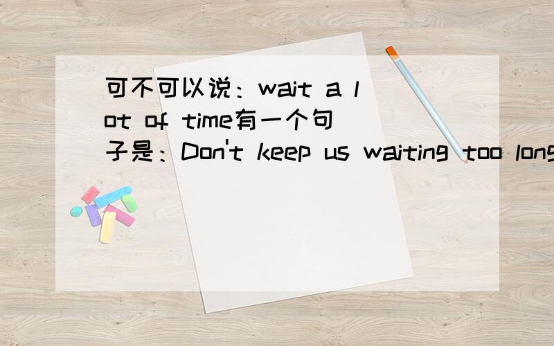 可不可以说：wait a lot of time有一个句子是：Don't keep us waiting too long.不要让我们等太久.那可不可以说Don't keep us waiting a lot of time?