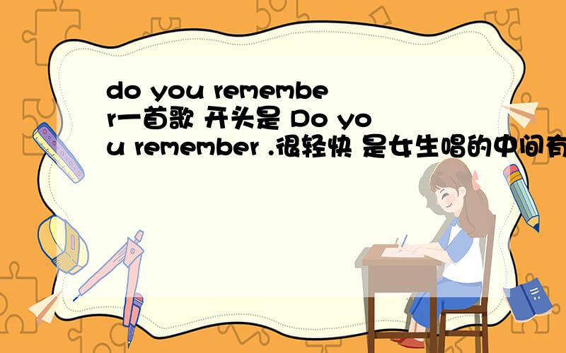 do you remember一首歌 开头是 Do you remember .很轻快 是女生唱的中间有一段时when we dance in Decemberyes i remember all the.we share貌似是这样吧...我英语也不太好而且这首歌是很久以前听过的 记得不大清