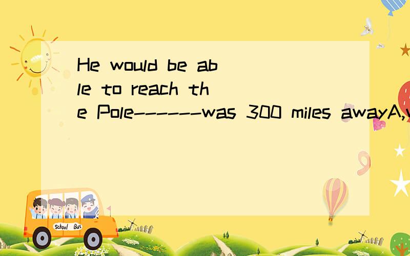 He would be able to reach the Pole------was 300 miles awayA,which B,who C,it D,which it选哪个?顺便讲讲为什么?