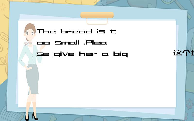 The bread is too small .Please give her a big ———— 这个填什么啊?是one?还是piece?