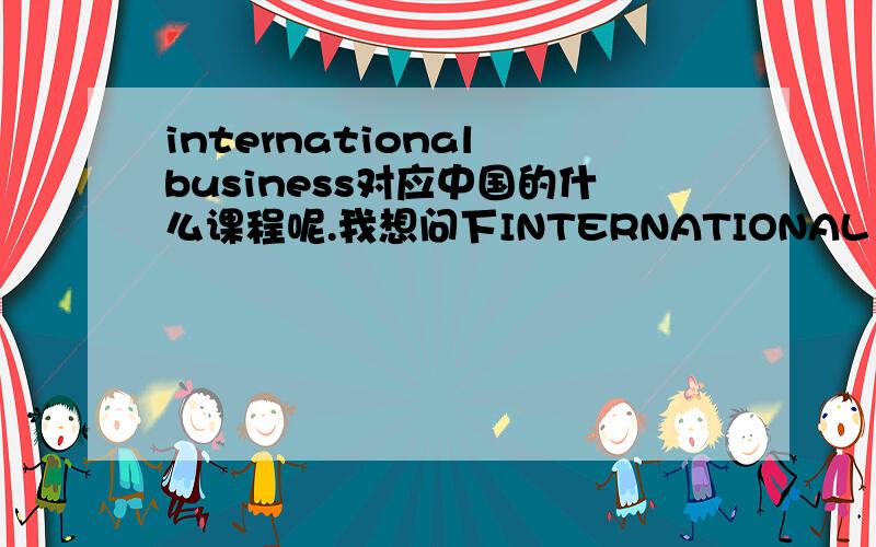 international business对应中国的什么课程呢.我想问下INTERNATIONAL BUSINESS在中国都是对应的那门学科啊.就是里面有学 1..globalization 2..county differenceS（National difference in political economy.difference in culture.