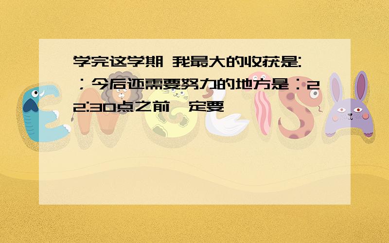 学完这学期 我最大的收获是:；今后还需要努力的地方是：22:30点之前一定要