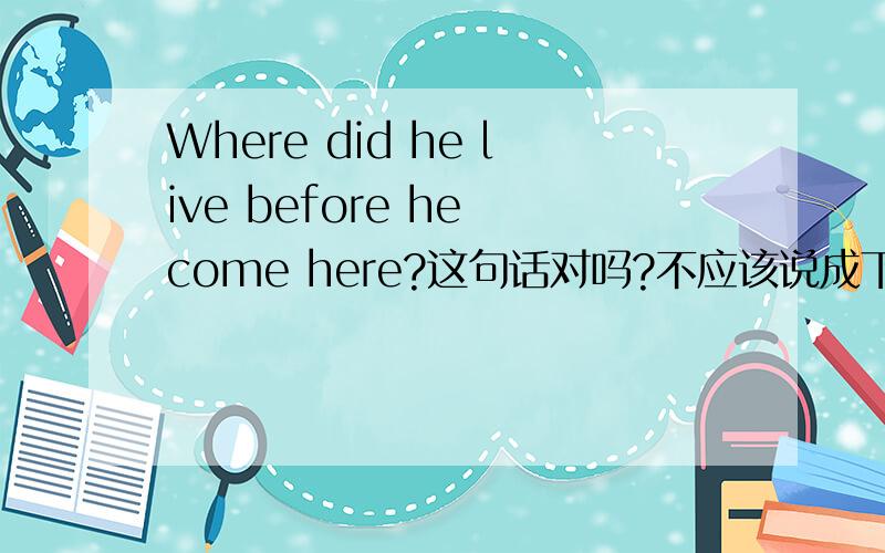 Where did he live before he come here?这句话对吗?不应该说成下面这样吗?就是把come变成came.Where did he live before he came here?但是“来这里”的这个动作不是发生在过去吗？还有一个例句是：She told us the