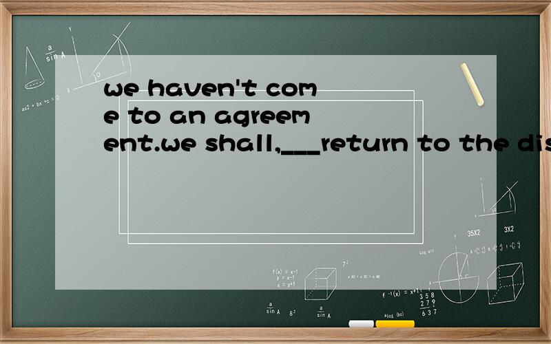 we haven't come to an agreement.we shall,___return to the discussion next weekanyhowthereforeotherwise however