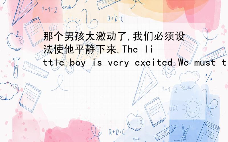 那个男孩太激动了,我们必须设法使他平静下来.The little boy is very excited.We must try_____ ____ _