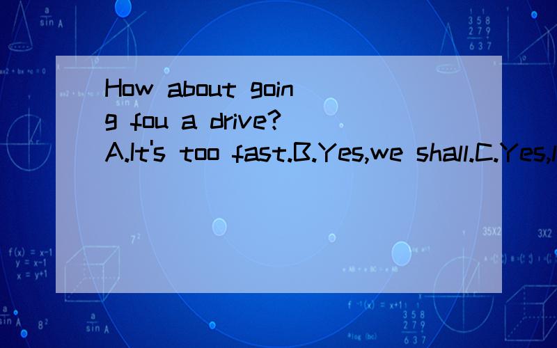 How about going fou a drive?A.It's too fast.B.Yes,we shall.C.Yes,let's go by bike.D.A good idea.