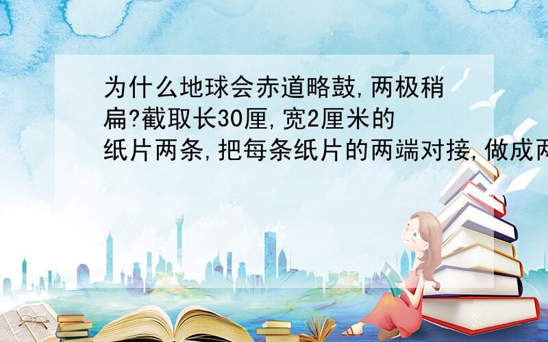 为什么地球会赤道略鼓,两极稍扁?截取长30厘,宽2厘米的纸片两条,把每条纸片的两端对接,做成两个等大的圆环,再把两个圆环成