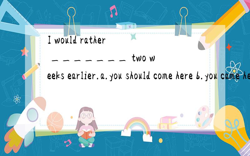 I would rather _______ two weeks earlier.a.you should come here b.you came here c.you comeI would rather _______ two weeks earlier.a.you should come here b.you came here c.you come here d.you must come here