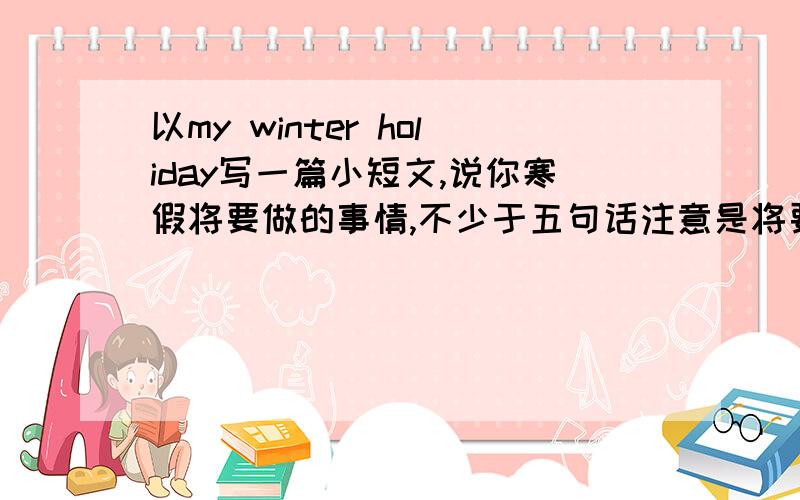 以my winter holiday写一篇小短文,说你寒假将要做的事情,不少于五句话注意是将要做的事情,