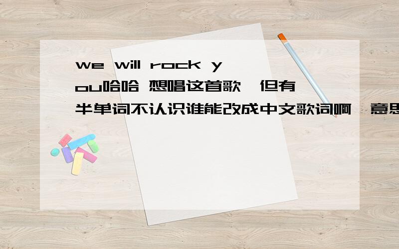 we will rock you哈哈 想唱这首歌,但有一半单词不认识谁能改成中文歌词啊,意思狗屁不通不要紧,能唱出来就OK 要多少分你自己说 .