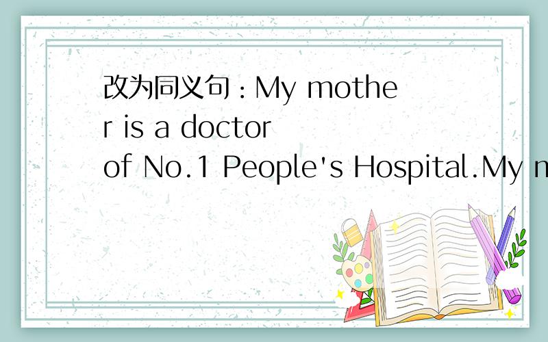 改为同义句：My mother is a doctor of No.1 People's Hospital.My mother ----