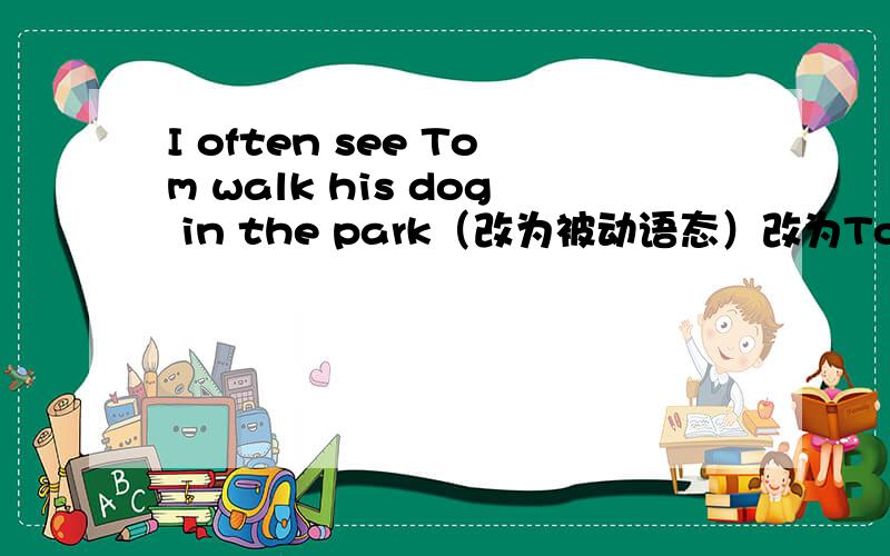 I often see Tom walk his dog in the park（改为被动语态）改为Tom______ ______ ______ ______ ______his dog in the park的形式翻译句子：你能帮我发试卷吗?去年我们市里成立了一个慈善机构来帮助那些无家可归的