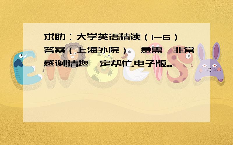 求助：大学英语精读（1-6）答案（上海外院）,急需,非常感谢!请您一定帮忙.电子版。。