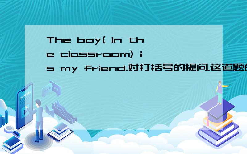 The boy( in the classroom) is my friend.对打括号的提问.这道题的答案为什么要用which来提问
