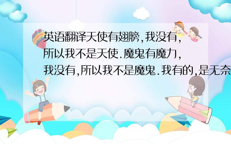 英语翻译天使有翅膀,我没有,所以我不是天使.魔鬼有魔力,我没有,所以我不是魔鬼.我有的,是无奈、绝望和孤独的自由.心底的希望和绝望激烈地斗争着,获胜的却是无奈.我已学会了接受无奈,