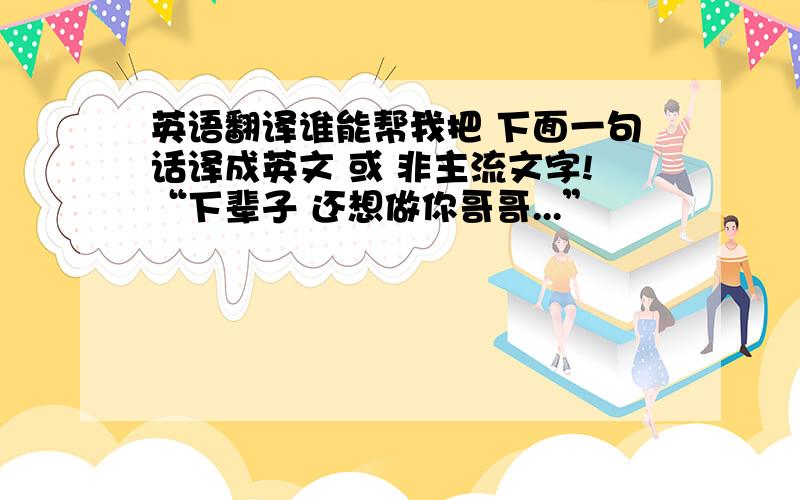 英语翻译谁能帮我把 下面一句话译成英文 或 非主流文字!“下辈子 还想做你哥哥...”