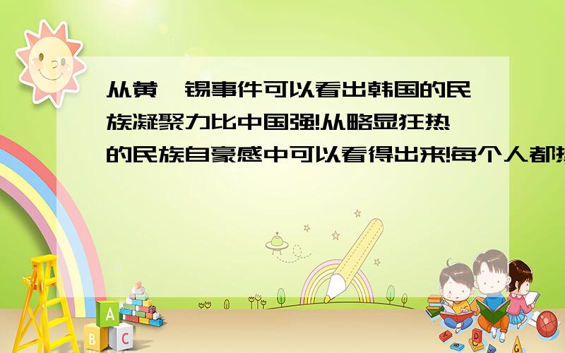 从黄禹锡事件可以看出韩国的民族凝聚力比中国强!从略显狂热的民族自豪感中可以看得出来!每个人都热切地盼望国家强盛起来,我觉得这样的民族很了不起!而看中国的事情,许多事情只能让