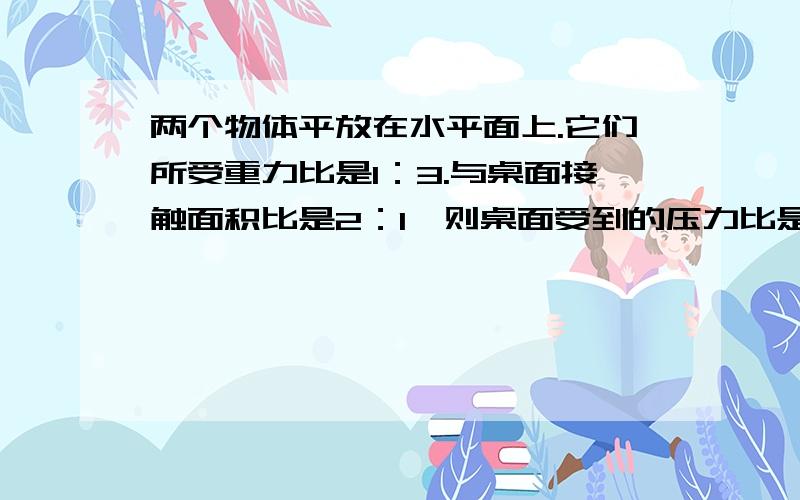 两个物体平放在水平面上.它们所受重力比是1：3.与桌面接触面积比是2：1、则桌面受到的压力比是＿＿＿.所受压强比是＿＿＿.填空