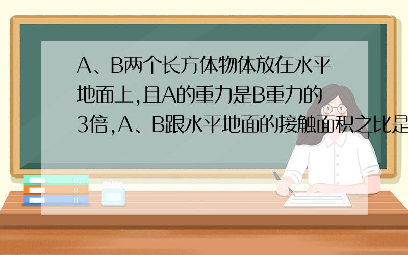 A、B两个长方体物体放在水平地面上,且A的重力是B重力的3倍,A、B跟水平地面的接触面积之比是3：5,将A放在B中央,且完全接触时,A对B的压强和B对地面的压强之比是