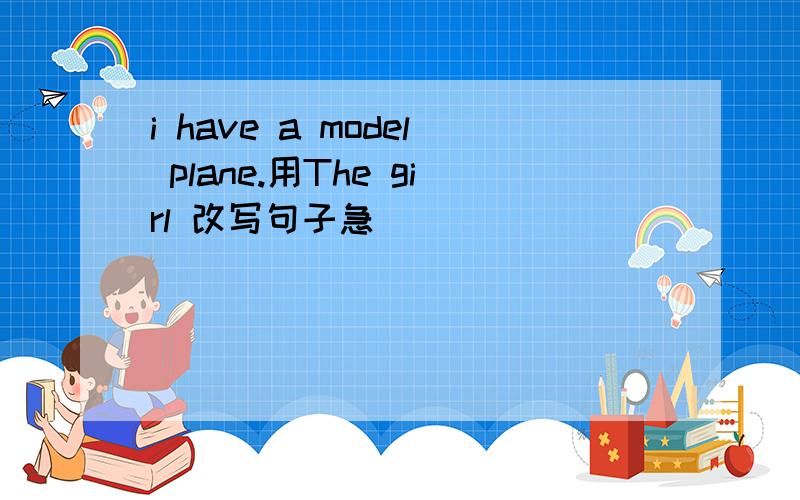 i have a model plane.用The girl 改写句子急