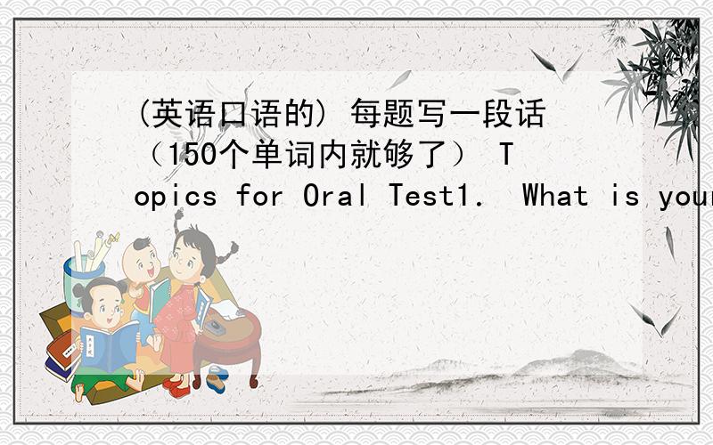 (英语口语的) 每题写一段话（150个单词内就够了） Topics for Oral Test1． What is your father/mother like?Do you think parents’ love for their children is the greatest love in the world?Why?2.What do you think of marriage?What do