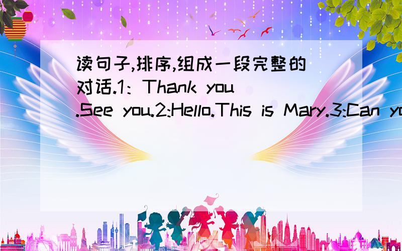 读句子,排序,组成一段完整的对话.1：Thank you.See you.2:Hello.This is Mary.3:Can you come and help me with my English.4:Hi,Mary.This is Mike.What are you doing?5:I'm listning to music.6:Sure .See you later.( )