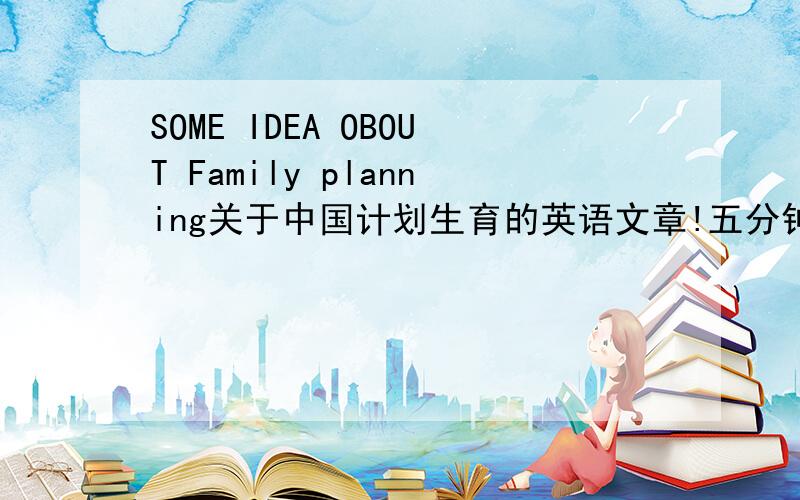 SOME IDEA OBOUT Family planning关于中国计划生育的英语文章!五分钟演讲之用!