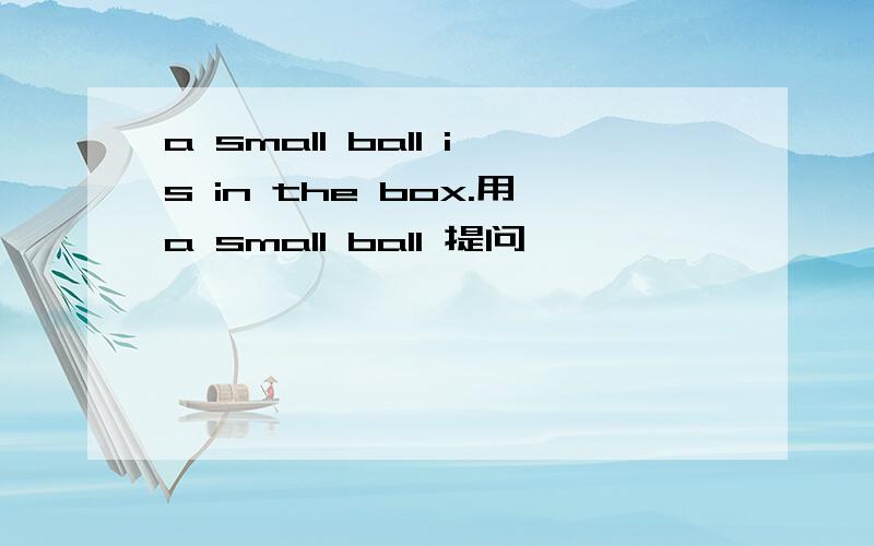 a small ball is in the box.用a small ball 提问