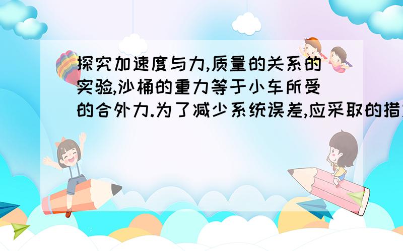 探究加速度与力,质量的关系的实验,沙桶的重力等于小车所受的合外力.为了减少系统误差,应采取的措施是