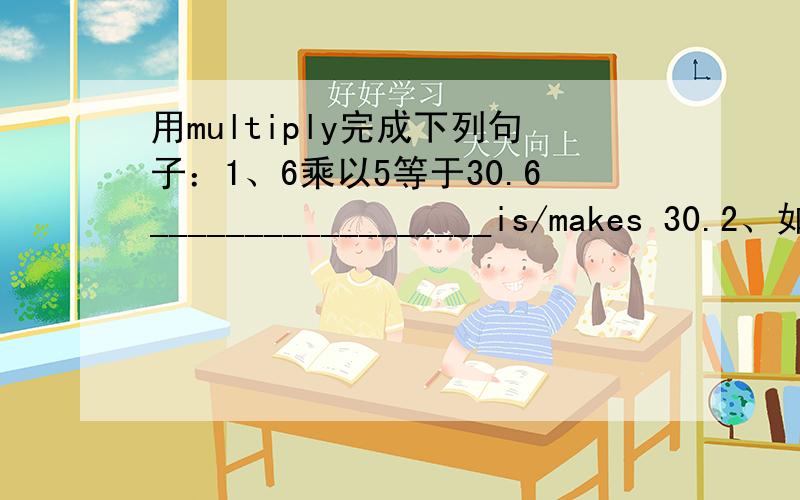 用multiply完成下列句子：1、6乘以5等于30.6__________________is/makes 30.2、如果你喜欢的话,我还可以举出更多的例证.I can_______________if you like.3、那样的话,中国的人口会继续增长.In that case,the populatio