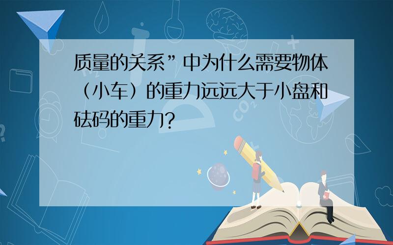 质量的关系”中为什么需要物体（小车）的重力远远大于小盘和砝码的重力?