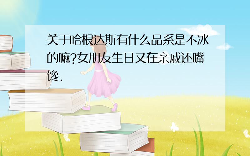 关于哈根达斯有什么品系是不冰的嘛?女朋友生日又在亲戚还嘴馋.