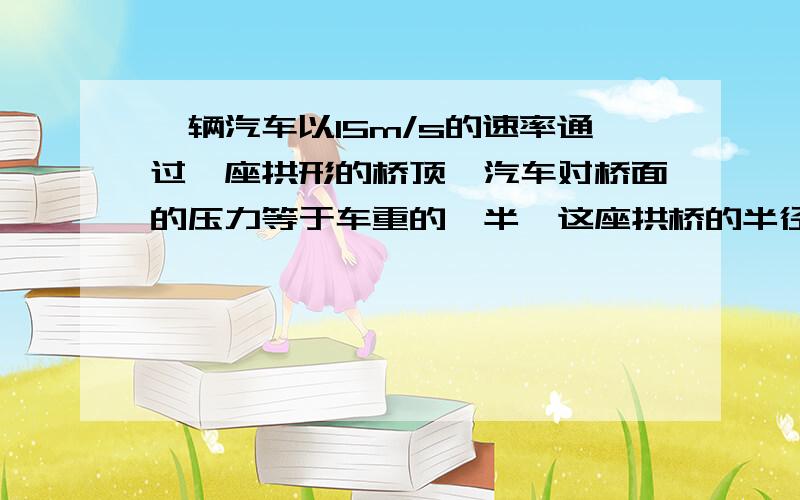 一辆汽车以15m/s的速率通过一座拱形的桥顶,汽车对桥面的压力等于车重的一半,这座拱桥的半径是 m.