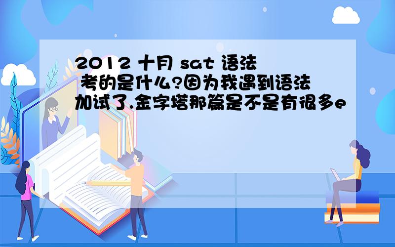 2012 十月 sat 语法 考的是什么?因为我遇到语法加试了.金字塔那篇是不是有很多e