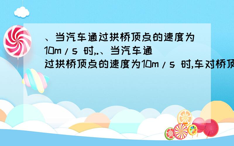 、当汽车通过拱桥顶点的速度为10m/s 时,.、当汽车通过拱桥顶点的速度为10m/s 时,车对桥顶的压力为车重的3/4 ,如果要使汽车在粗糙的桥面行驶至桥顶时,不受摩擦力作用,则汽车通过桥顶的速度