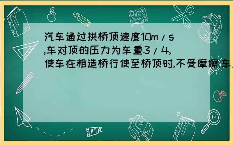 汽车通过拱桥顶速度10m/s,车对顶的压力为车重3/4,使车在粗造桥行使至桥顶时,不受摩擦,车过桥顶的速度?