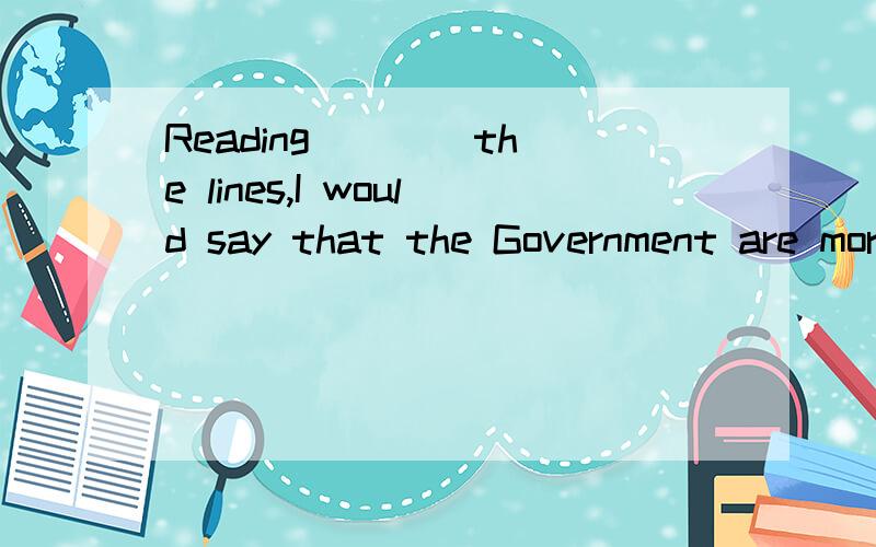 Reading ___ the lines,I would say that the Government are more worried than横线上添什么单词