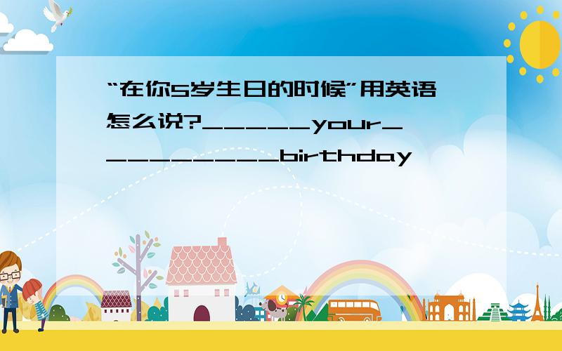 “在你5岁生日的时候”用英语怎么说?_____your_________birthday