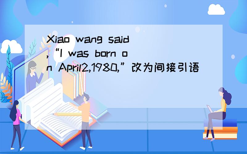 Xiao wang said,“I was born on April2,1980,”改为间接引语