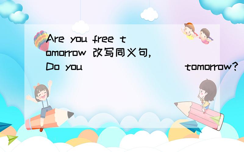 Are you free tomorrow 改写同义句,Do you （ ） （ ） （ ）tomorrow?