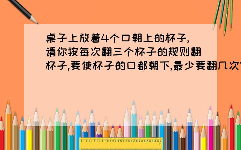 桌子上放着4个口朝上的杯子,请你按每次翻三个杯子的规则翻杯子,要使杯子的口都朝下,最少要翻几次?哪位好心人帮我想想啊!还有,不要只告诉我答案,和我说说怎样翻.谢谢.