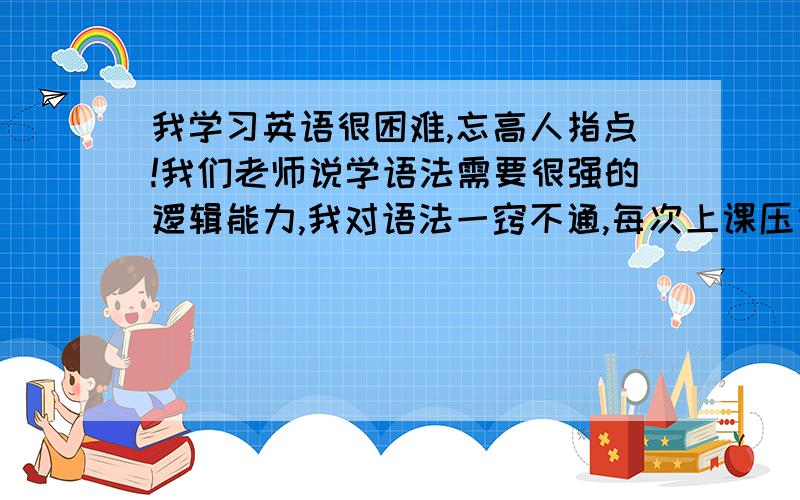 我学习英语很困难,忘高人指点!我们老师说学语法需要很强的逻辑能力,我对语法一窍不通,每次上课压力很大,恐惧上精读.老师讲课为什么要把每个句子拆开分析它是什么结构,是什么词性,我