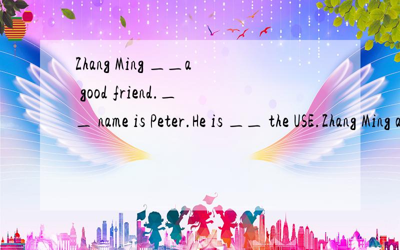Zhang Ming ＿＿a good friend.＿＿ name is Peter.He is ＿＿ the USE.Zhang Ming and Peter are in the same class.They go to school five days a ＿＿.They stay at home＿＿Sunday and Saturday.Peter likes China and ＿＿ food.He likes rice and ca