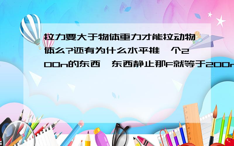 拉力要大于物体重力才能拉动物体么?还有为什么水平推一个200n的东西,东西静止那F就等于200n难道不能小于200n么?F不是应该与摩擦力相等么?是推物体不是拉