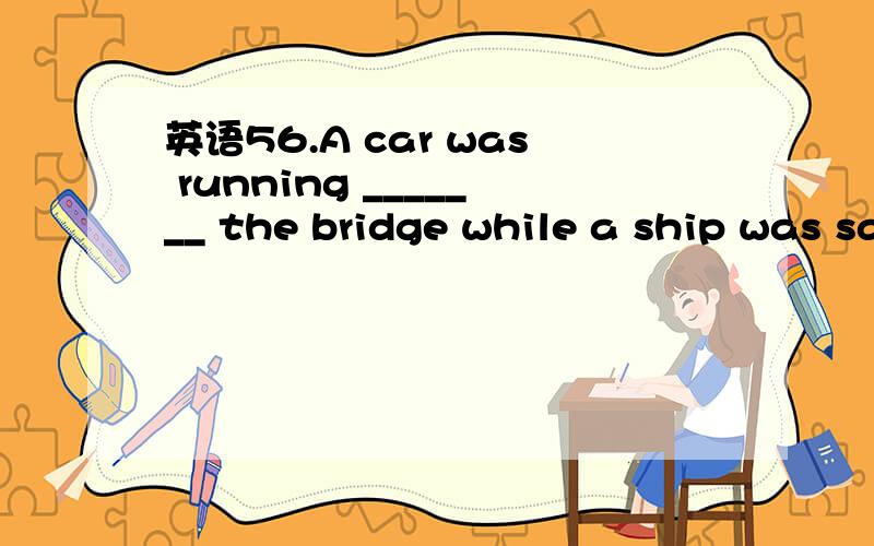 英语56.A car was running _______ the bridge while a ship was sailing _____ it56.A car was running _______ the bridge while a ship was sailing _____ itA.above;under B.across;underC.past;through D.over;across 为什么?