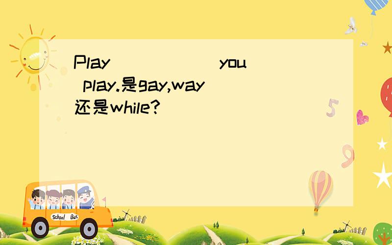 Play _____ you play.是gay,way还是while?