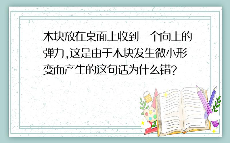 木块放在桌面上收到一个向上的弹力,这是由于木块发生微小形变而产生的这句话为什么错?