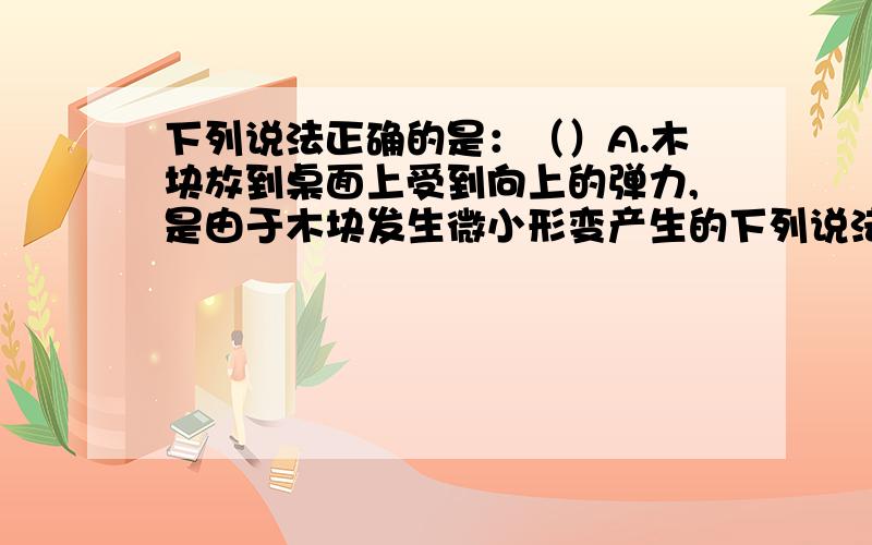 下列说法正确的是：（）A.木块放到桌面上受到向上的弹力,是由于木块发生微小形变产生的下列说法正确的是：（）A.木块放到桌面上受到向上的弹力,是由于木块发生微小形变产生的B.用一