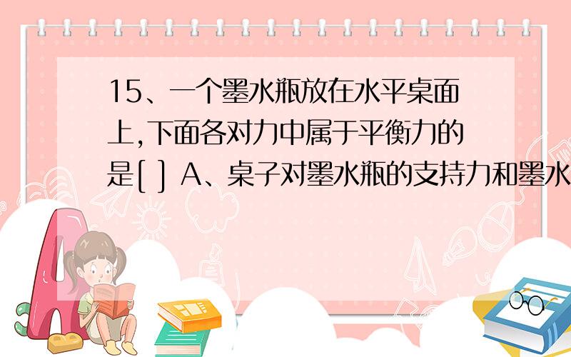 15、一个墨水瓶放在水平桌面上,下面各对力中属于平衡力的是[ ] A、桌子对墨水瓶的支持力和墨水瓶受的重力 B、桌子受的压力和墨水瓶受的支持力 C、桌子受的重力和墨水瓶受的重力 D、桌