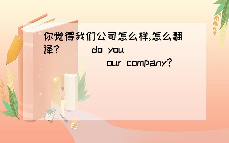 你觉得我们公司怎么样,怎么翻译?___do you ___ ____ our company?